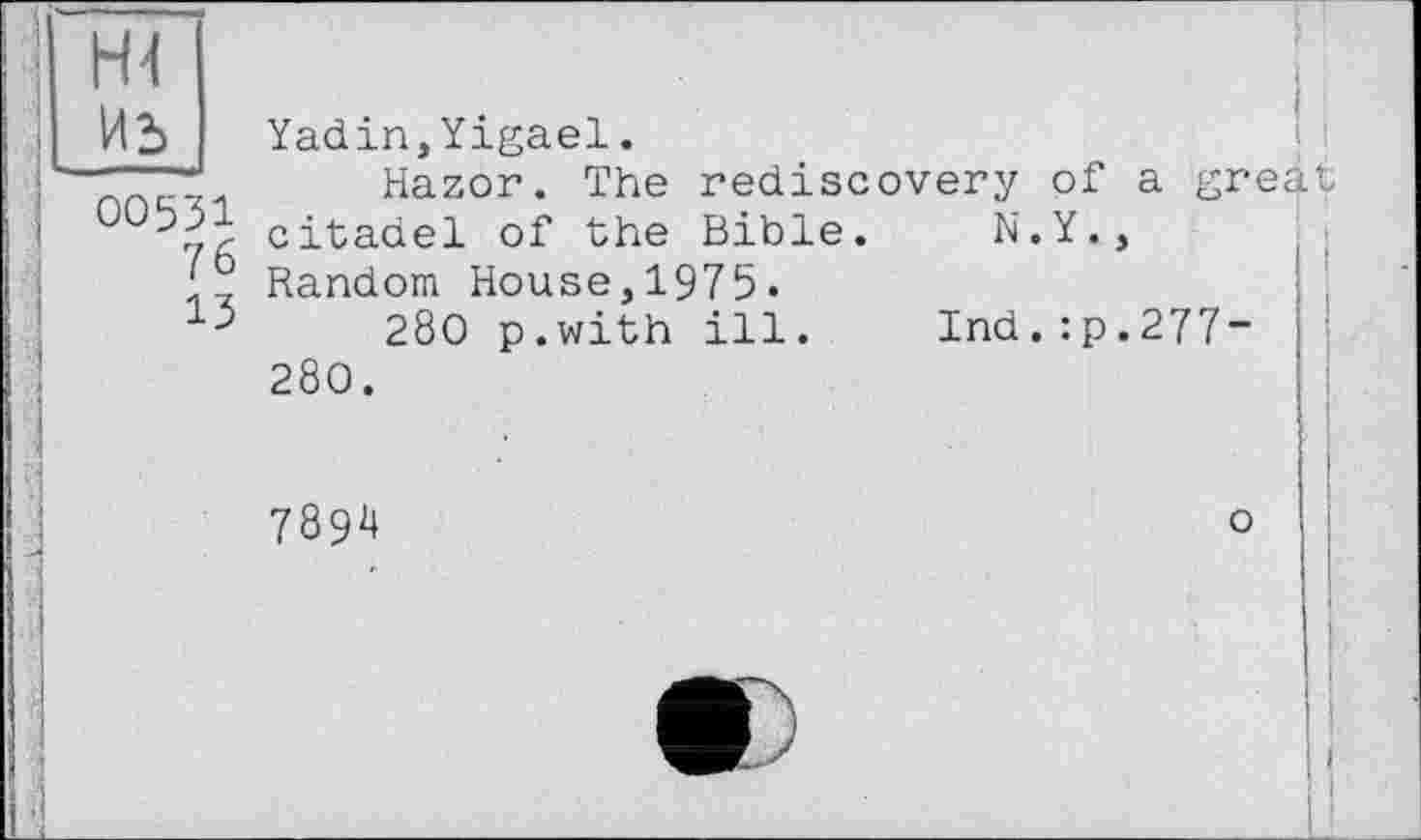 ﻿Иь
00531
76
13
Yadin,Yigael.
Hazor. The rediscovery of a great citadel of the Bible. N.Y., Random House,1975-
280 p.with ill. Ind.:p.277~ 280.
7894
о